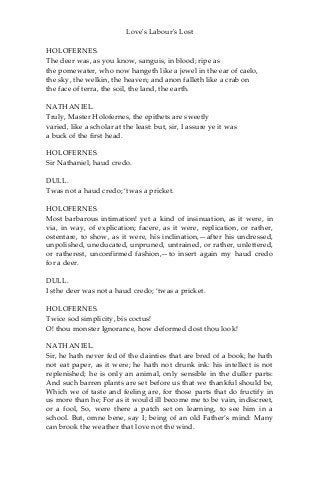 Love's Labour's Lost
HOLOFERNES.
The deer was, as you know, sanguis, in blood; ripe as
the pomewater, who now hangeth like a jewel in the ear of caelo,
the sky, the welkin, the heaven; and anon falleth like a crab on
the face of terra, the soil, the land, the earth.
NATHANIEL.
Truly, Master Holofernes, the epithets are sweetly
varied, like a scholar at the least: but, sir, I assure ye it was
a buck of the first head.
HOLOFERNES.
Sir Nathaniel, haud credo.
DULL.
Twas not a haud credo; ‘twas a pricket.
HOLOFERNES.
Most barbarous intimation! yet a kind of insinuation, as it were, in
via, in way, of explication; facere, as it were, replication, or rather,
ostentare, to show, as it were, his inclination,—after his undressed,
unpolished, uneducated, unpruned, untrained, or rather, unlettered,
or ratherest, unconfirmed fashion,—to insert again my haud credo
for a deer.
DULL.
I sthe deer was not a haud credo; ‘twas a pricket.
HOLOFERNES.
Twice sod simplicity, bis coctus!
O! thou monster Ignorance, how deformed dost thou look!
NATHANIEL.
Sir, he hath never fed of the dainties that are bred of a book; he hath
not eat paper, as it were; he hath not drunk ink: his intellect is not
replenished; he is only an animal, only sensible in the duller parts:
And such barren plants are set before us that we thankful should be,
Which we of taste and feeling are, for those parts that do fructify in
us more than he; For as it would ill become me to be vain, indiscreet,
or a fool, So, were there a patch set on learning, to see him in a
school. But, omne bene, say I; being of an old Father’s mind: Many
can brook the weather that love not the wind.
 