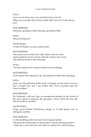 Love's Labour's Lost
DULL.
You two are book-men: can you tell me by your wit,
What was a month old at Cain’s birth, that’s not five weeks old as
yet?
HOLOFERNES.
Dictynna, goodman Dull; Dictynna, goodman Dull.
DULL.
What is Dictynna?
NATHANIEL.
A title to Phoebe, to Luna, to the moon.
HOLOFERNES.
The moon was a month old when Adam was no more,
And raught not to five weeks when he came to five-score.
The allusion holds in the exchange.
DULL.
‘Tis true, indeed; the collusion holds in the exchange.
HOLOFERNES.
God comfort thy capacity! I say, the allusion holds in the exchange.
DULL.
And I say the pollusion holds in the exchange, for the moon is never
but a month old; and I say beside that ‘twas a pricket that the
Princess killed.
HOLOFERNES.
Sir Nathaniel, will you hear an extemporal epitaph on the death of
the deer? And, to humour the ignorant, I have call’d the deer the
Princess killed, a pricket.
NATHANIEL.
Perge, good Master Holofernes, perge; so it shall please you to
abrogate scurrility.
HOLOFERNES.
I will something affect the letter; for it argues facility.
The preyful Princess pierc’d and prick’d a pretty pleasing pricket;
Some say a sore; but not a sore till now made sore with shooting.
 