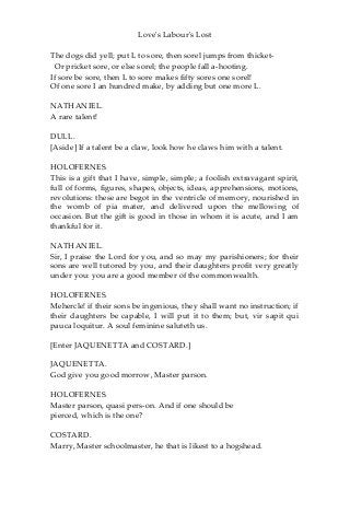 Love's Labour's Lost
The dogs did yell; put L to sore, then sorel jumps from thicket-
Or pricket sore, or else sorel; the people fall a-hooting.
If sore be sore, then L to sore makes fifty sores one sorel!
Of one sore I an hundred make, by adding but one more L.
NATHANIEL.
A rare talent!
DULL.
[Aside] If a talent be a claw, look how he claws him with a talent.
HOLOFERNES.
This is a gift that I have, simple, simple; a foolish extravagant spirit,
full of forms, figures, shapes, objects, ideas, apprehensions, motions,
revolutions: these are begot in the ventricle of memory, nourished in
the womb of pia mater, and delivered upon the mellowing of
occasion. But the gift is good in those in whom it is acute, and I am
thankful for it.
NATHANIEL.
Sir, I praise the Lord for you, and so may my parishioners; for their
sons are well tutored by you, and their daughters profit very greatly
under you: you are a good member of the commonwealth.
HOLOFERNES.
Mehercle! if their sons be ingenious, they shall want no instruction; if
their daughters be capable, I will put it to them; but, vir sapit qui
pauca loquitur. A soul feminine saluteth us.
[Enter JAQUENETTA and COSTARD.]
JAQUENETTA.
God give you good morrow, Master parson.
HOLOFERNES.
Master parson, quasi pers-on. And if one should be
pierced, which is the one?
COSTARD.
Marry, Master schoolmaster, he that is likest to a hogshead.
 