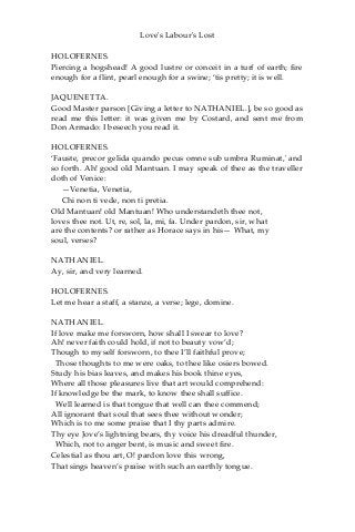 Love's Labour's Lost
HOLOFERNES.
Piercing a hogshead! A good lustre or conceit in a turf of earth; fire
enough for a flint, pearl enough for a swine; ‘tis pretty; it is well.
JAQUENETTA.
Good Master parson [Giving a letter to NATHANIEL.], be so good as
read me this letter: it was given me by Costard, and sent me from
Don Armado: I beseech you read it.
HOLOFERNES.
‘Fauste, precor gelida quando pecus omne sub umbra Ruminat,' and
so forth. Ah! good old Mantuan. I may speak of thee as the traveller
doth of Venice:
—Venetia, Venetia,
Chi non ti vede, non ti pretia.
Old Mantuan! old Mantuan! Who understandeth thee not,
loves thee not. Ut, re, sol, la, mi, fa. Under pardon, sir, what
are the contents? or rather as Horace says in his— What, my
soul, verses?
NATHANIEL.
Ay, sir, and very learned.
HOLOFERNES.
Let me hear a staff, a stanze, a verse; lege, domine.
NATHANIEL.
If love make me forsworn, how shall I swear to love?
Ah! never faith could hold, if not to beauty vow’d;
Though to myself forsworn, to thee I’ll faithful prove;
Those thoughts to me were oaks, to thee like osiers bowed.
Study his bias leaves, and makes his book thine eyes,
Where all those pleasures live that art would comprehend:
If knowledge be the mark, to know thee shall suffice.
Well learned is that tongue that well can thee commend;
All ignorant that soul that sees thee without wonder;
Which is to me some praise that I thy parts admire.
Thy eye Jove’s lightning bears, thy voice his dreadful thunder,
Which, not to anger bent, is music and sweet fire.
Celestial as thou art, O! pardon love this wrong,
That sings heaven’s praise with such an earthly tongue.
 