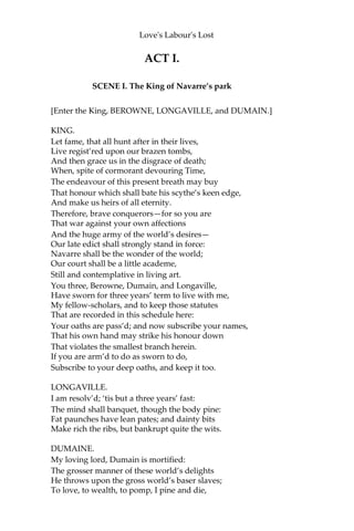 Dramatis Personae.
FERDINAND, King of Navarre BEROWNE, Lord
attending on the King LONGAVILLE, Lord
attending on the King DUMAINE, Lord attending
on the King
BOYET, Lord attending on the Princess of France MARCADE,
Lord attending on the Princess of France DON ADRIANO DE
ARMADO, a fantastical Spaniard SIR NATHANIEL, a Curate
HOLOFERNES, a Schoolmaster DULL, a
Constable COSTARD, a Clown
MOTH, Page to Armado A
FORESTER
THE PRINCESS OF FRANCE
ROSALINE, Lady attending on the Princess MARIA,
Lady attending on the Princess KATHARINE, Lady
attending on the Princess JAQUENETTA, a country
wench
Officers and Others, Attendants on the King and Princess.
*******************************************
SCENE: Navarre
 