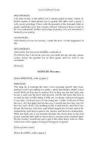 Love's Labour's Lost
HOLOFERNES.
I do dine to-day at the father’s of a certain pupil of mine; where, if,
before repast, it shall please you to gratify the table with a grace, I
will, on my privilege I have with the parents of the foresaid child or
pupil, undertake your ben venuto; where I will prove those verses to
be very unlearned, neither savouring of poetry, wit, nor invention. I
beseech your society.
NATHANIEL.
And thank you too; for society,—saith the text,—is the happiness of
life.
HOLOFERNES.
And certes, the text most infallibly concludes it.
[To DULL] Sir, I do invite you too; you shall not say me nay: pauca
verba. Away! the gentles are at their game, and we will to our
recreation.
[Exeunt.]
SCENE III. The same.
[Enter BEROWNE, with a paper.]
BEROWNE.
The king he is hunting the deer: I am coursing myself: they have
pitched a toil: I am tolling in a pitch,—pitch that defiles: defile! a foul
word! Well, sit thee down, sorrow! For so they say the fool said, and
so say I, and I am the fool: well proved, wit! By the Lord, this love is
as mad as Ajax: it kills sheep; it kills me, I a sheep: well proved again
o’ my side. I will not love; if I do, hang me; i’ faith, I will not. O! but
her eye,—by this light, but for her eye, I would not love her; yes, for
her two eyes. Well, I do nothing in the world but lie, and lie in my
throat. By heaven, I do love; and it hath taught me to rime, and to be
melancholy; and here is part of my rhyme, and here my melancholy.
Well, she hath one o’ my sonnets already; the clown bore it, the fool
sent it, and the lady hath it: sweet clown, sweeter fool, sweetest lady!
By the world, I would not care a pin if the other three were in. Here
comes one with a paper; God give him grace to groan!
[Gets up into a tree.]
[Enter the KING, with a paper.]
 