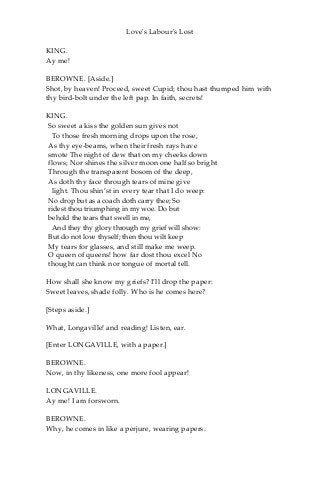 Love's Labour's Lost
KING.
Ay me!
BEROWNE. [Aside.]
Shot, by heaven! Proceed, sweet Cupid; thou hast thumped him with
thy bird-bolt under the left pap. In faith, secrets!
KING.
So sweet a kiss the golden sun gives not
To those fresh morning drops upon the rose,
As thy eye-beams, when their fresh rays have
smote The night of dew that on my cheeks down
flows; Nor shines the silver moon one half so bright
Through the transparent bosom of the deep,
As doth thy face through tears of mine give
light. Thou shin’st in every tear that I do weep:
No drop but as a coach doth carry thee; So
ridest thou triumphing in my woe. Do but
behold the tears that swell in me,
And they thy glory through my grief will show:
But do not love thyself; then thou wilt keep
My tears for glasses, and still make me weep.
O queen of queens! how far dost thou excel No
thought can think nor tongue of mortal tell.
How shall she know my griefs? I’ll drop the paper:
Sweet leaves, shade folly. Who is he comes here?
[Steps aside.]
What, Longaville! and reading! Listen, ear.
[Enter LONGAVILLE, with a paper.]
BEROWNE.
Now, in thy likeness, one more fool appear!
LONGAVILLE.
Ay me! I am forsworn.
BEROWNE.
Why, he comes in like a perjure, wearing papers.
 