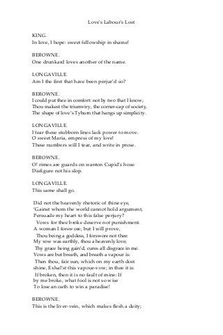 Love's Labour's Lost
KING.
In love, I hope: sweet fellowship in shame!
BEROWNE.
One drunkard loves another of the name.
LONGAVILLE.
Am I the first that have been perjur’d so?
BEROWNE.
I could put thee in comfort: not by two that I know;
Thou makest the triumviry, the corner-cap of society,
The shape of love’s Tyburn that hangs up simplicity.
LONGAVILLE.
I fear these stubborn lines lack power to move.
O sweet Maria, empress of my love!
These numbers will I tear, and write in prose.
BEROWNE.
O! rimes are guards on wanton Cupid’s hose:
Disfigure not his slop.
LONGAVILLE.
This same shall go.
Did not the heavenly rhetoric of thine eye,
‘Gainst whom the world cannot hold argument,
Persuade my heart to this false perjury?
Vows for thee broke deserve not punishment.
A woman I forswore; but I will prove,
Thou being a goddess, I forswore not thee:
My vow was earthly, thou a heavenly love;
Thy grace being gain’d, cures all disgrace in me.
Vows are but breath, and breath a vapour is:
Then thou, fair sun, which on my earth dost
shine, Exhal’st this vapour-vow; in thee it is:
If broken, then it is no fault of mine: If
by me broke, what fool is not so wise
To lose an oath to win a paradise!
BEROWNE.
This is the liver-vein, which makes flesh a deity;
 
