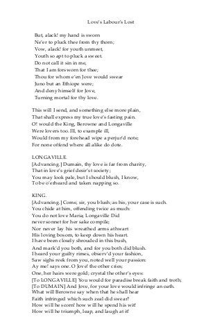 Love's Labour's Lost
But, alack! my hand is sworn
Ne’er to pluck thee from thy thorn;
Vow, alack! for youth unmeet,
Youth so apt to pluck a sweet.
Do not call it sin in me,
That I am forsworn for thee;
Thou for whom e’en Jove would swear
Juno but an Ethiope were;
And deny himself for Jove,
Turning mortal for thy love.
This will I send, and something else more plain,
That shall express my true love’s fasting pain.
O! would the King, Berowne and Longaville
Were lovers too. Ill, to example ill,
Would from my forehead wipe a perjur’d note;
For none offend where all alike do dote.
LONGAVILLE.
[Advancing.] Dumain, thy love is far from charity,
That in love’s grief desir’st society;
You may look pale, but I should blush, I know,
To be o’erheard and taken napping so.
KING.
[Advancing.] Come, sir, you blush; as his, your case is such.
You chide at him, offending twice as much:
You do not love Maria; Longaville Did
never sonnet for her sake compile;
Nor never lay his wreathed arms athwart
His loving bosom, to keep down his heart.
I have been closely shrouded in this bush,
And mark’d you both, and for you both did blush.
I heard your guilty rimes, observ’d your fashion,
Saw sighs reek from you, noted well your passion:
Ay me! says one. O Jove! the other cries;
One, her hairs were gold; crystal the other’s eyes:
[To LONGAVILLE] You would for paradise break faith and troth;
[To DUMAIN] And Jove, for your love would infringe an oath.
What will Berowne say when that he shall hear
Faith infringed which such zeal did swear?
How will he scorn! how will he spend his wit!
How will he triumph, leap, and laugh at it!
 