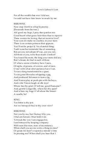 Love's Labour's Lost
For all the wealth that ever I did see,
I would not have him know so much by me.
BEROWNE.
Now step I forth to whip hypocrisy.
[Descends from the tree.]
Ah! good my liege, I pray thee pardon me:
Good heart! what grace hast thou thus to reprove
These worms for loving, that art most in love?
Your eyes do make no coaches; in your tears
There is no certain princess that appears:
You’ll not be perjur’d; ‘tis a hateful thing:
Tush! none but minstrels like of sonneting.
But are you not asham’d? nay, are you not,
All three of you, to be thus much o’ershot?
You found his mote; the king your mote did see;
But I a beam do find in each of three.
O! what a scene of foolery have I seen,
Of sighs, of groans, of sorrow, and of teen;
O me! with what strict patience have I sat,
To see a king transformed to a gnat;
To see great Hercules whipping a gig,
And profound Solomon to tune a jig,
And Nestor play at push-pin with the boys,
And critic Timon laugh at idle toys!
Where lies thy grief, O! tell me, good Dumaine?
And, gentle Longaville, where lies thy pain?
And where my liege’s? all about the breast:
A caudle, ho!
KING.
Too bitter is thy jest.
Are we betrayed thus to thy over-view?
BEROWNE.
Not you by me, but I betray’d by you.
I that am honest; I that hold it sin
To break the vow I am engaged in;
I am betrayed by keeping company
With men like men, men of inconstancy.
When shall you see me write a thing in rime?
Or groan for Joan? or spend a minute’s time
In pruning me? When shall you hear that I
 