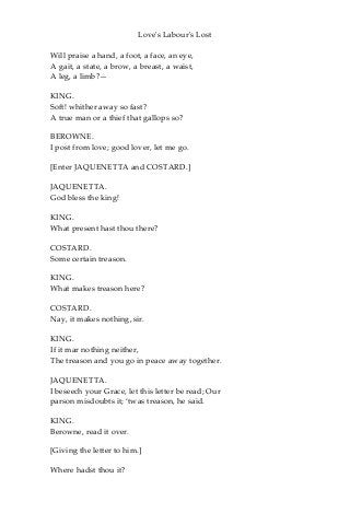 Love's Labour's Lost
Will praise a hand, a foot, a face, an eye,
A gait, a state, a brow, a breast, a waist,
A leg, a limb?—
KING.
Soft! whither away so fast?
A true man or a thief that gallops so?
BEROWNE.
I post from love; good lover, let me go.
[Enter JAQUENETTA and COSTARD.]
JAQUENETTA.
God bless the king!
KING.
What present hast thou there?
COSTARD.
Some certain treason.
KING.
What makes treason here?
COSTARD.
Nay, it makes nothing, sir.
KING.
If it mar nothing neither,
The treason and you go in peace away together.
JAQUENETTA.
I beseech your Grace, let this letter be read; Our
parson misdoubts it; ‘twas treason, he said.
KING.
Berowne, read it over.
[Giving the letter to him.]
Where hadst thou it?
 