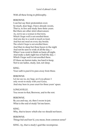 Love's Labour's Lost
ACT I.
SCENE I. The King of Navarre’s park
[Enter the King, BEROWNE, LONGAVILLE, and DUMAIN.]
KING.
Let fame, that all hunt after in their lives,
Live regist’red upon our brazen tombs,
And then grace us in the disgrace of death;
When, spite of cormorant devouring Time,
The endeavour of this present breath may buy
That honour which shall bate his scythe’s keen edge,
And make us heirs of all eternity.
Therefore, brave conquerors—for so you are
That war against your own affections
And the huge army of the world’s desires—
Our late edict shall strongly stand in force:
Navarre shall be the wonder of the world;
Our court shall be a little academe,
Still and contemplative in living art.
You three, Berowne, Dumain, and Longaville,
Have sworn for three years’ term to live with me,
My fellow-scholars, and to keep those statutes
That are recorded in this schedule here:
Your oaths are pass’d; and now subscribe your names,
That his own hand may strike his honour down
That violates the smallest branch herein.
If you are arm’d to do as sworn to do,
Subscribe to your deep oaths, and keep it too.
LONGAVILLE.
I am resolv’d; ‘tis but a three years’ fast:
The mind shall banquet, though the body pine:
Fat paunches have lean pates; and dainty bits
Make rich the ribs, but bankrupt quite the wits.
DUMAINE.
My loving lord, Dumain is mortified:
The grosser manner of these world’s delights
He throws upon the gross world’s baser slaves;
To love, to wealth, to pomp, I pine and die,
 