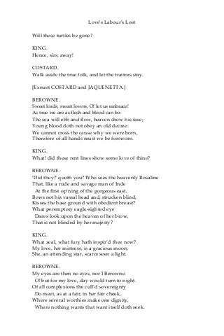 Love's Labour's Lost
Will these turtles be gone?
KING.
Hence, sirs; away!
COSTARD.
Walk aside the true folk, and let the traitors stay.
[Exeunt COSTARD and JAQUENETTA.]
BEROWNE.
Sweet lords, sweet lovers, O! let us embrace!
As true we are as flesh and blood can be:
The sea will ebb and flow, heaven show his face;
Young blood doth not obey an old decree:
We cannot cross the cause why we were born,
Therefore of all hands must we be forsworn.
KING.
What! did these rent lines show some love of thine?
BEROWNE.
‘Did they?' quoth you? Who sees the heavenly Rosaline
That, like a rude and savage man of Inde
At the first op’ning of the gorgeous east,
Bows not his vassal head and, strucken blind,
Kisses the base ground with obedient breast?
What peremptory eagle-sighted eye
Dares look upon the heaven of her brow,
That is not blinded by her majesty?
KING.
What zeal, what fury hath inspir’d thee now?
My love, her mistress, is a gracious moon;
She, an attending star, scarce seen a light.
BEROWNE.
My eyes are then no eyes, nor I Berowne.
O! but for my love, day would turn to night.
Of all complexions the cull’d sovereignty
Do meet, as at a fair, in her fair cheek,
Where several worthies make one dignity,
Where nothing wants that want itself doth seek.
 