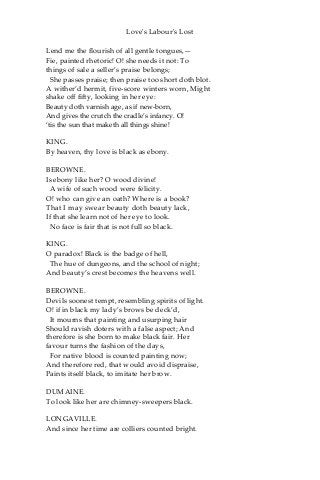 Love's Labour's Lost
Lend me the flourish of all gentle tongues,—
Fie, painted rhetoric! O! she needs it not: To
things of sale a seller’s praise belongs;
She passes praise; then praise too short doth blot.
A wither’d hermit, five-score winters worn, Might
shake off fifty, looking in her eye:
Beauty doth varnish age, as if new-born,
And gives the crutch the cradle’s infancy. O!
‘tis the sun that maketh all things shine!
KING.
By heaven, thy love is black as ebony.
BEROWNE.
Is ebony like her? O wood divine!
A wife of such wood were felicity.
O! who can give an oath? Where is a book?
That I may swear beauty doth beauty lack,
If that she learn not of her eye to look.
No face is fair that is not full so black.
KING.
O paradox! Black is the badge of hell,
The hue of dungeons, and the school of night;
And beauty’s crest becomes the heavens well.
BEROWNE.
Devils soonest tempt, resembling spirits of light.
O! if in black my lady’s brows be deck’d,
It mourns that painting and usurping hair
Should ravish doters with a false aspect; And
therefore is she born to make black fair. Her
favour turns the fashion of the days,
For native blood is counted painting now;
And therefore red, that would avoid dispraise,
Paints itself black, to imitate her brow.
DUMAINE.
To look like her are chimney-sweepers black.
LONGAVILLE.
And since her time are colliers counted bright.
 