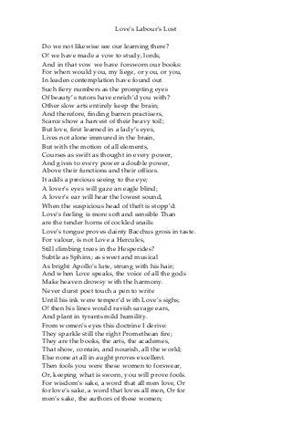 Love's Labour's Lost
Do we not likewise see our learning there?
O! we have made a vow to study, lords,
And in that vow we have forsworn our books:
For when would you, my liege, or you, or you,
In leaden contemplation have found out
Such fiery numbers as the prompting eyes
Of beauty’s tutors have enrich’d you with?
Other slow arts entirely keep the brain;
And therefore, finding barren practisers,
Scarce show a harvest of their heavy toil;
But love, first learned in a lady’s eyes,
Lives not alone immured in the brain,
But with the motion of all elements,
Courses as swift as thought in every power,
And gives to every power a double power,
Above their functions and their offices.
It adds a precious seeing to the eye;
A lover’s eyes will gaze an eagle blind;
A lover’s ear will hear the lowest sound,
When the suspicious head of theft is stopp’d:
Love’s feeling is more soft and sensible Than
are the tender horns of cockled snails:
Love’s tongue proves dainty Bacchus gross in taste.
For valour, is not Love a Hercules,
Still climbing trees in the Hesperides?
Subtle as Sphinx; as sweet and musical
As bright Apollo’s lute, strung with his hair;
And when Love speaks, the voice of all the gods
Make heaven drowsy with the harmony.
Never durst poet touch a pen to write
Until his ink were temper’d with Love’s sighs;
O! then his lines would ravish savage ears,
And plant in tyrants mild humility.
From women’s eyes this doctrine I derive:
They sparkle still the right Promethean fire;
They are the books, the arts, the academes,
That show, contain, and nourish, all the world;
Else none at all in aught proves excellent.
Then fools you were these women to forswear,
Or, keeping what is sworn, you will prove fools.
For wisdom’s sake, a word that all men love, Or
for love’s sake, a word that loves all men, Or for
men’s sake, the authors of these women;
 