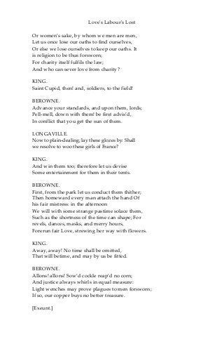 Love's Labour's Lost
Or women’s sake, by whom we men are men,
Let us once lose our oaths to find ourselves,
Or else we lose ourselves to keep our oaths. It
is religion to be thus forsworn;
For charity itself fulfils the law;
And who can sever love from charity?
KING.
Saint Cupid, then! and, soldiers, to the field!
BEROWNE.
Advance your standards, and upon them, lords;
Pell-mell, down with them! be first advis’d,
In conflict that you get the sun of them.
LONGAVILLE.
Now to plain-dealing; lay these glozes by: Shall
we resolve to woo these girls of France?
KING.
And win them too; therefore let us devise
Some entertainment for them in their tents.
BEROWNE.
First, from the park let us conduct them thither;
Then homeward every man attach the hand Of
his fair mistress: in the afternoon
We will with some strange pastime solace them,
Such as the shortness of the time can shape; For
revels, dances, masks, and merry hours,
Forerun fair Love, strewing her way with flowers.
KING.
Away, away! No time shall be omitted,
That will betime, and may by us be fitted.
BEROWNE.
Allons! allons! Sow’d cockle reap’d no corn;
And justice always whirls in equal measure:
Light wenches may prove plagues to men forsworn;
If so, our copper buys no better treasure.
[Exeunt.]
 