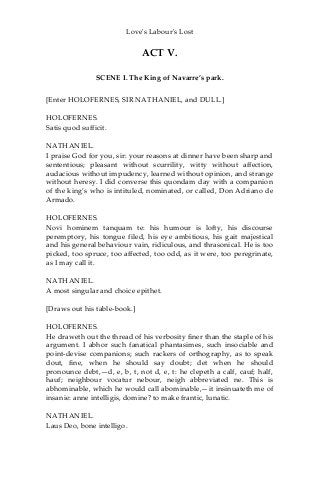 Love's Labour's Lost
ACT V.
SCENE I. The King of Navarre’s park.
[Enter HOLOFERNES, SIR NATHANIEL, and DULL.]
HOLOFERNES.
Satis quod sufficit.
NATHANIEL.
I praise God for you, sir: your reasons at dinner have been sharp and
sententious; pleasant without scurrility, witty without affection,
audacious without impudency, learned without opinion, and strange
without heresy. I did converse this quondam day with a companion
of the king’s who is intituled, nominated, or called, Don Adriano de
Armado.
HOLOFERNES.
Novi hominem tanquam te: his humour is lofty, his discourse
peremptory, his tongue filed, his eye ambitious, his gait majestical
and his general behaviour vain, ridiculous, and thrasonical. He is too
picked, too spruce, too affected, too odd, as it were, too peregrinate,
as I may call it.
NATHANIEL.
A most singular and choice epithet.
[Draws out his table-book.]
HOLOFERNES.
He draweth out the thread of his verbosity finer than the staple of his
argument. I abhor such fanatical phantasimes, such insociable and
point-devise companions; such rackers of orthography, as to speak
dout, fine, when he should say doubt; det when he should
pronounce debt,—d, e, b, t, not d, e, t: he clepeth a calf, cauf; half,
hauf; neighbour vocatur nebour, neigh abbreviated ne. This is
abhominable, which he would call abominable,—it insinuateth me of
insanie: anne intelligis, domine? to make frantic, lunatic.
NATHANIEL.
Laus Deo, bone intelligo.
 
