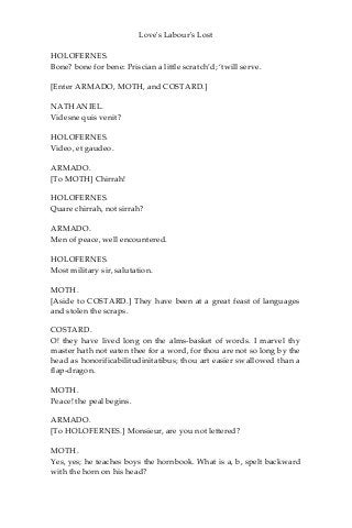 Love's Labour's Lost
HOLOFERNES.
Bone? bone for bene: Priscian a little scratch’d; ‘twill serve.
[Enter ARMADO, MOTH, and COSTARD.]
NATHANIEL.
Videsne quis venit?
HOLOFERNES.
Video, et gaudeo.
ARMADO.
[To MOTH] Chirrah!
HOLOFERNES.
Quare chirrah, not sirrah?
ARMADO.
Men of peace, well encountered.
HOLOFERNES.
Most military sir, salutation.
MOTH.
[Aside to COSTARD.] They have been at a great feast of languages
and stolen the scraps.
COSTARD.
O! they have lived long on the alms-basket of words. I marvel thy
master hath not eaten thee for a word, for thou are not so long by the
head as honorificabilitudinitatibus; thou art easier swallowed than a
flap-dragon.
MOTH.
Peace! the peal begins.
ARMADO.
[To HOLOFERNES.] Monsieur, are you not lettered?
MOTH.
Yes, yes; he teaches boys the hornbook. What is a, b, spelt backward
with the horn on his head?
 