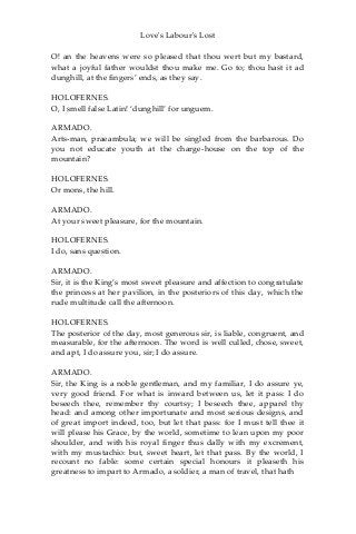 Love's Labour's Lost
O! an the heavens were so pleased that thou wert but my bastard,
what a joyful father wouldst thou make me. Go to; thou hast it ad
dunghill, at the fingers’ ends, as they say.
HOLOFERNES.
O, I smell false Latin! ‘dunghill’ for unguem.
ARMADO.
Arts-man, praeambula; we will be singled from the barbarous. Do
you not educate youth at the charge-house on the top of the
mountain?
HOLOFERNES.
Or mons, the hill.
ARMADO.
At your sweet pleasure, for the mountain.
HOLOFERNES.
I do, sans question.
ARMADO.
Sir, it is the King’s most sweet pleasure and affection to congratulate
the princess at her pavilion, in the posteriors of this day, which the
rude multitude call the afternoon.
HOLOFERNES.
The posterior of the day, most generous sir, is liable, congruent, and
measurable, for the afternoon. The word is well culled, chose, sweet,
and apt, I do assure you, sir; I do assure.
ARMADO.
Sir, the King is a noble gentleman, and my familiar, I do assure ye,
very good friend. For what is inward between us, let it pass: I do
beseech thee, remember thy courtsy; I beseech thee, apparel thy
head: and among other importunate and most serious designs, and
of great import indeed, too, but let that pass: for I must tell thee it
will please his Grace, by the world, sometime to lean upon my poor
shoulder, and with his royal finger thus dally with my excrement,
with my mustachio: but, sweet heart, let that pass. By the world, I
recount no fable: some certain special honours it pleaseth his
greatness to impart to Armado, a soldier, a man of travel, that hath
 