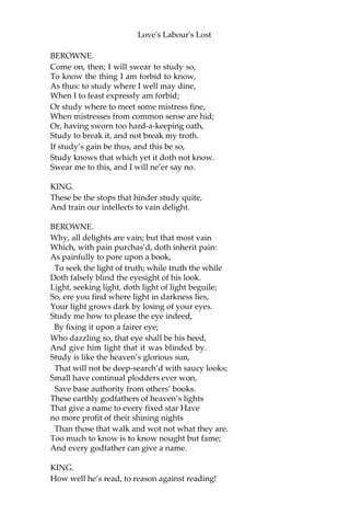 Love's Labour's Lost
With all these living in philosophy.
BEROWNE.
I can but say their protestation over;
So much, dear liege, I have already sworn,
That is, to live and study here three years.
But there are other strict observances:
As, not to see a woman in that term,
Which I hope well is not enrolled there:
And one day in a week to touch no food,
And but one meal on every day beside;
The which I hope is not enrolled there:
And then to sleep but three hours in the night
And not be seen to wink of all the day,—
When I was wont to think no harm all night,
And make a dark night too of half the day,—
Which I hope well is not enrolled there.
O! these are barren tasks, too hard to keep,
Not to see ladies, study, fast, not sleep.
KING.
Your oath is pass’d to pass away from these.
BEROWNE.
Let me say no, my liege, an if you please: I
only swore to study with your Grace,
And stay here in your court for three years’ space.
LONGAVILLE.
You swore to that, Berowne, and to the rest.
BEROWNE.
By yea and nay, sir, then I swore in jest.
What is the end of study? let me know.
KING.
Why, that to know which else we should not know.
BEROWNE.
Things hid and barr’d, you mean, from common sense?
KING. Ay, that is study’s god-like recompense.
 