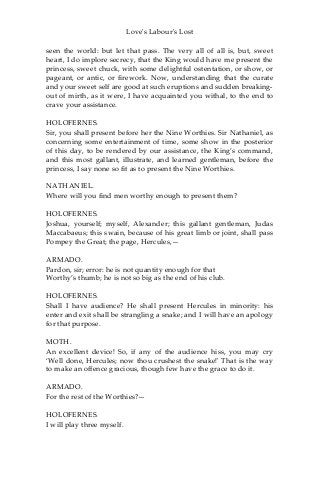 Love's Labour's Lost
seen the world: but let that pass. The very all of all is, but, sweet
heart, I do implore secrecy, that the King would have me present the
princess, sweet chuck, with some delightful ostentation, or show, or
pageant, or antic, or firework. Now, understanding that the curate
and your sweet self are good at such eruptions and sudden breaking-
out of mirth, as it were, I have acquainted you withal, to the end to
crave your assistance.
HOLOFERNES.
Sir, you shall present before her the Nine Worthies. Sir Nathaniel, as
concerning some entertainment of time, some show in the posterior
of this day, to be rendered by our assistance, the King’s command,
and this most gallant, illustrate, and learned gentleman, before the
princess, I say none so fit as to present the Nine Worthies.
NATHANIEL.
Where will you find men worthy enough to present them?
HOLOFERNES.
Joshua, yourself; myself, Alexander; this gallant gentleman, Judas
Maccabaeus; this swain, because of his great limb or joint, shall pass
Pompey the Great; the page, Hercules,—
ARMADO.
Pardon, sir; error: he is not quantity enough for that
Worthy’s thumb; he is not so big as the end of his club.
HOLOFERNES.
Shall I have audience? He shall present Hercules in minority: his
enter and exit shall be strangling a snake; and I will have an apology
for that purpose.
MOTH.
An excellent device! So, if any of the audience hiss, you may cry
‘Well done, Hercules; now thou crushest the snake!' That is the way
to make an offence gracious, though few have the grace to do it.
ARMADO.
For the rest of the Worthies?—
HOLOFERNES.
I will play three myself.
 