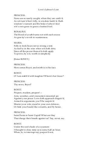 Love's Labour's Lost
PRINCESS.
None are so surely caught, when they are catch’d,
As wit turn’d fool: folly, in wisdom hatch’d, Hath
wisdom’s warrant and the help of school And
wit’s own grace to grace a learned fool.
ROSALINE.
The blood of youth burns not with such excess
As gravity’s revolt to wantonness.
MARIA.
Folly in fools bears not so strong a note
As fool’ry in the wise when wit doth dote;
Since all the power thereof it doth apply
To prove, by wit, worth in simplicity.
[Enter BOYET.]
PRINCESS.
Here comes Boyet, and mirth is in his face.
BOYET.
O! I am stabb’d with laughter! Where’s her Grace?
PRINCESS.
Thy news, Boyet?
BOYET.
Prepare, madam, prepare!—
Arm, wenches, arm! encounters mounted are
Against your peace: Love doth approach disguis’d,
Armed in arguments; you’ll be surpris’d:
Muster your wits; stand in your own defence;
Or hide your heads like cowards, and fly hence.
PRINCESS.
Saint Denis to Saint Cupid! What are they
That charge their breath against us? Say, scout, say.
BOYET.
Under the cool shade of a sycamore
I thought to close mine eyes some half an hour;
When, lo, to interrupt my purpos’d rest,
 
