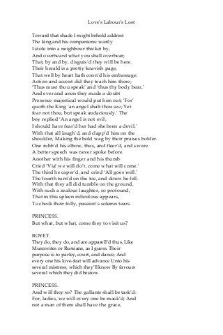 Love's Labour's Lost
Toward that shade I might behold addrest
The king and his companions: warily
I stole into a neighbour thicket by,
And overheard what you shall overhear;
That, by and by, disguis’d they will be here.
Their herald is a pretty knavish page,
That well by heart hath conn’d his embassage:
Action and accent did they teach him there;
‘Thus must thou speak’ and ‘thus thy body bear,'
And ever and anon they made a doubt
Presence majestical would put him out; ‘For’
quoth the King ‘an angel shalt thou see; Yet
fear not thou, but speak audaciously.' The
boy replied ‘An angel is not evil;
I should have fear’d her had she been a devil.'
With that all laugh’d, and clapp’d him on the
shoulder, Making the bold wag by their praises bolder.
One rubb’d his elbow, thus, and fleer’d, and swore
A better speech was never spoke before.
Another with his finger and his thumb
Cried ‘Via! we will do’t, come what will come.'
The third he caper’d, and cried ‘All goes well.'
The fourth turn’d on the toe, and down he fell.
With that they all did tumble on the ground,
With such a zealous laughter, so profound,
That in this spleen ridiculous appears,
To check their folly, passion’s solemn tears.
PRINCESS.
But what, but what, come they to visit us?
BOYET.
They do, they do, and are apparell’d thus, Like
Muscovites or Russians, as I guess. Their
purpose is to parley, court, and dance; And
every one his love-feat will advance Unto his
several mistress; which they’ll know By favours
several which they did bestow.
PRINCESS.
And will they so? The gallants shall be task’d:
For, ladies, we will every one be mask’d; And
not a man of them shall have the grace,
 