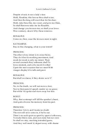 Love's Labour's Lost
Despite of suit, to see a lady’s face.
Hold, Rosaline, this favour thou shalt wear,
And then the king will court thee for his dear;
Hold, take thou this, my sweet, and give me thine,
So shall Berowne take me for Rosaline.
And change you favours too; so shall your loves
Woo contrary, deceiv’d by these removes.
ROSALINE.
Come on, then, wear the favours most in sight.
KATHARINE.
But, in this changing, what is your intent?
PRINCESS.
The effect of my intent is to cross theirs;
They do it but in mocking merriment; And
mock for mock is only my intent. Their
several counsels they unbosom shall To
loves mistook, and so be mock’d withal
Upon the next occasion that we meet With
visages display’d to talk and greet.
ROSALINE.
But shall we dance, if they desire us to’t?
PRINCESS.
No, to the death, we will not move a foot,
Nor to their penn’d speech render we no grace;
But while ‘tis spoke each turn away her face.
BOYET.
Why, that contempt will kill the speaker’s heart,
And quite divorce his memory from his part.
PRINCESS.
Therefore I do it; and I make no doubt
The rest will ne’er come in, if he be out.
There’s no such sport as sport by sport o’erthrown,
To make theirs ours, and ours none but our own:
So shall we stay, mocking intended game,
And they well mock’d, depart away with shame
 