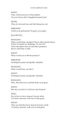 Love's Labour's Lost
BOYET.
They will not answer to that epithet;
You were best call it ‘daughter-beamed eyes.'
MOTH.
They do not mark me, and that brings me out.
BEROWNE.
Is this your perfectness? be gone, you rogue.
[Exit MOTH.]
ROSALINE.
What would these strangers? Know their minds, Boyet.
If they do speak our language, ‘tis our will
That some plain man recount their purposes:
Know what they would.
BOYET.
What would you with the princess?
BEROWNE.
Nothing but peace and gentle visitation.
ROSALINE.
What would they, say they?
BOYET.
Nothing but peace and gentle visitation.
ROSALINE.
Why, that they have; and bid them so be gone.
BOYET.
She says you have it, and you may be gone.
KING.
Say to her we have measur’d many miles
To tread a measure with her on this grass.
BOYET.
They say that they have measur’d many a mile
To tread a measure with you on this grass.
 