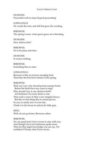 Love's Labour's Lost
BEROWNE.
Come on, then; I will swear to study so,
To know the thing I am forbid to know,
As thus: to study where I well may dine,
When I to feast expressly am forbid;
Or study where to meet some mistress fine,
When mistresses from common sense are hid;
Or, having sworn too hard-a-keeping oath,
Study to break it, and not break my troth.
If study’s gain be thus, and this be so,
Study knows that which yet it doth not know.
Swear me to this, and I will ne’er say no.
KING.
These be the stops that hinder study quite,
And train our intellects to vain delight.
BEROWNE.
Why, all delights are vain; but that most vain
Which, with pain purchas’d, doth inherit pain:
As painfully to pore upon a book,
To seek the light of truth; while truth the while
Doth falsely blind the eyesight of his look.
Light, seeking light, doth light of light beguile;
So, ere you find where light in darkness lies,
Your light grows dark by losing of your eyes.
Study me how to please the eye indeed,
By fixing it upon a fairer eye;
Who dazzling so, that eye shall be his heed,
And give him light that it was blinded by.
Study is like the heaven’s glorious sun,
That will not be deep-search’d with saucy looks;
Small have continual plodders ever won,
Save base authority from others’ books.
These earthly godfathers of heaven’s lights
That give a name to every fixed star Have
no more profit of their shining nights
Than those that walk and wot not what they are.
Too much to know is to know nought but fame;
And every godfather can give a name.
KING.
How well he’s read, to reason against reading!
 