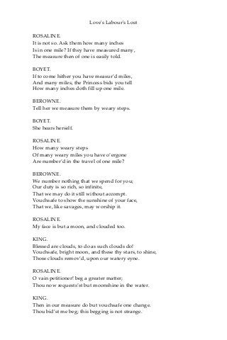Love's Labour's Lost
ROSALINE.
It is not so. Ask them how many inches
Is in one mile? If they have measured many,
The measure then of one is easily told.
BOYET.
If to come hither you have measur’d miles,
And many miles, the Princess bids you tell
How many inches doth fill up one mile.
BEROWNE.
Tell her we measure them by weary steps.
BOYET.
She hears herself.
ROSALINE.
How many weary steps
Of many weary miles you have o’ergone
Are number’d in the travel of one mile?
BEROWNE.
We number nothing that we spend for you;
Our duty is so rich, so infinite,
That we may do it still without accompt.
Vouchsafe to show the sunshine of your face,
That we, like savages, may worship it.
ROSALINE.
My face is but a moon, and clouded too.
KING.
Blessed are clouds, to do as such clouds do!
Vouchsafe, bright moon, and these thy stars, to shine,
Those clouds remov’d, upon our watery eyne.
ROSALINE.
O vain petitioner! beg a greater matter;
Thou now requests’st but moonshine in the water.
KING.
Then in our measure do but vouchsafe one change.
Thou bid’st me beg; this begging is not strange.
 