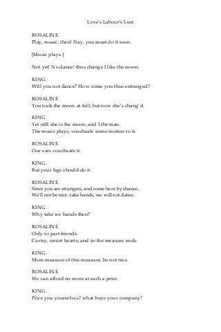 Love's Labour's Lost
ROSALINE.
Play, music, then! Nay, you must do it soon.
[Music plays.]
Not yet! No dance! thus change I like the moon.
KING.
Will you not dance? How come you thus estranged?
ROSALINE.
You took the moon at full; but now she’s chang’d.
KING.
Yet still she is the moon, and I the man.
The music plays; vouchsafe some motion to it.
ROSALINE.
Our ears vouchsafe it.
KING.
But your legs should do it.
ROSALINE.
Since you are strangers, and come here by chance,
We’ll not be nice: take hands; we will not dance.
KING.
Why take we hands then?
ROSALINE.
Only to part friends.
Curtsy, sweet hearts; and so the measure ends.
KING.
More measure of this measure: be not nice.
ROSALINE.
We can afford no more at such a price.
KING.
Price you yourselves? what buys your company?
 