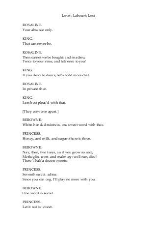 Love's Labour's Lost
ROSALINE.
Your absence only.
KING.
That can never be.
ROSALINE.
Then cannot we be bought: and so adieu;
Twice to your visor, and half once to you!
KING.
If you deny to dance, let’s hold more chat.
ROSALINE.
In private then.
KING.
I am best pleas’d with that.
[They converse apart.]
BEROWNE.
White-handed mistress, one sweet word with thee.
PRINCESS.
Honey, and milk, and sugar; there is three.
BEROWNE.
Nay, then, two treys, an if you grow so nice,
Metheglin, wort, and malmsey: well run, dice!
There’s half a dozen sweets.
PRINCESS.
Seventh sweet, adieu:
Since you can cog, I’ll play no more with you.
BEROWNE.
One word in secret.
PRINCESS.
Let it not be sweet.
 