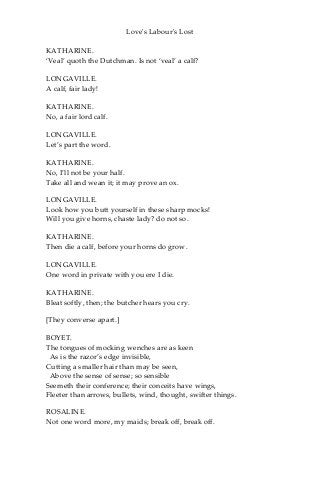 Love's Labour's Lost
KATHARINE.
‘Veal’ quoth the Dutchman. Is not ‘veal’ a calf?
LONGAVILLE.
A calf, fair lady!
KATHARINE.
No, a fair lord calf.
LONGAVILLE.
Let’s part the word.
KATHARINE.
No, I’ll not be your half.
Take all and wean it; it may prove an ox.
LONGAVILLE.
Look how you butt yourself in these sharp mocks!
Will you give horns, chaste lady? do not so.
KATHARINE.
Then die a calf, before your horns do grow.
LONGAVILLE.
One word in private with you ere I die.
KATHARINE.
Bleat softly, then; the butcher hears you cry.
[They converse apart.]
BOYET.
The tongues of mocking wenches are as keen
As is the razor’s edge invisible,
Cutting a smaller hair than may be seen,
Above the sense of sense; so sensible
Seemeth their conference; their conceits have wings,
Fleeter than arrows, bullets, wind, thought, swifter things.
ROSALINE.
Not one word more, my maids; break off, break off.
 