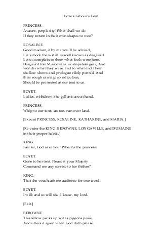 Love's Labour's Lost
PRINCESS.
Avaunt, perplexity! What shall we do
If they return in their own shapes to woo?
ROSALINE.
Good madam, if by me you’ll be advis’d,
Let’s mock them still, as well known as disguis’d.
Let us complain to them what fools were here,
Disguis’d like Muscovites, in shapeless gear; And
wonder what they were, and to what end Their
shallow shows and prologue vilely penn’d, And
their rough carriage so ridiculous,
Should be presented at our tent to us.
BOYET.
Ladies, withdraw: the gallants are at hand.
PRINCESS.
Whip to our tents, as roes run over land.
[Exeunt PRINCESS, ROSALINE, KATHARINE, and MARIA.]
[Re-enter the KING, BEROWNE, LONGAVILLE, and DUMAINE
in their proper habits.]
KING.
Fair sir, God save you! Where’s the princess?
BOYET.
Gone to her tent. Please it your Majesty
Command me any service to her thither?
KING.
That she vouchsafe me audience for one word.
BOYET.
I will; and so will she, I know, my lord.
[Exit.]
BEROWNE.
This fellow pecks up wit as pigeons pease,
And utters it again when God doth please:
 