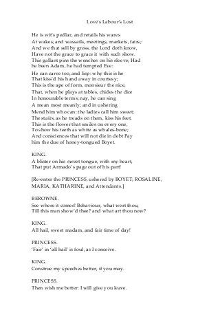 Love's Labour's Lost
He is wit’s pedlar, and retails his wares
At wakes, and wassails, meetings, markets, fairs;
And we that sell by gross, the Lord doth know,
Have not the grace to grace it with such show.
This gallant pins the wenches on his sleeve; Had
he been Adam, he had tempted Eve:
He can carve too, and lisp: why this is he
That kiss’d his hand away in courtesy;
This is the ape of form, monsieur the nice,
That, when he plays at tables, chides the dice
In honourable terms; nay, he can sing
A mean most meanly; and in ushering
Mend him who can: the ladies call him sweet;
The stairs, as he treads on them, kiss his feet.
This is the flower that smiles on every one,
To show his teeth as white as whales-bone;
And consciences that will not die in debt Pay
him the due of honey-tongued Boyet.
KING.
A blister on his sweet tongue, with my heart,
That put Armado’s page out of his part!
[Re-enter the PRINCESS, ushered by BOYET; ROSALINE,
MARIA, KATHARINE, and Attendants.]
BEROWNE.
See where it comes! Behaviour, what wert thou,
Till this man show’d thee? and what art thou now?
KING.
All hail, sweet madam, and fair time of day!
PRINCESS.
‘Fair’ in ‘all hail’ is foul, as I conceive.
KING.
Construe my speeches better, if you may.
PRINCESS.
Then wish me better: I will give you leave.
 