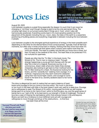 Loves Lies


August 30, 2020 

Love between couples is a great thing especially the deeper it is such that it can never be
changing or ‘not there’ even though change is said to be the only permanent thing. The
universe right down to us humans works best if things are in ‘love’, which I also call
harmoniously positioned. Everything works best in it’s most sensitive position be it the
placement of the planets including the sun, moon, stars, the tides of the earth to a carpenters
positioning of building pieces and everything imaginable in between including the love between
2 people. 

Love between couples is the strongest spiritual experience of energy in the heart possible each
depending on the other for the eternal ﬂame of love consciousness. Typically most all feel love
moments, but often only in times of love lost or missing, thinking that they know love when it’s
only a love parachute that opens when a shock wave opens more than the
mind can handle. The heart is a safety net that lets you know love is there, but
then it’s back to the cerebral of the mind. The heart likes to be protected if it’s
not nurtured for openness. 



People are often like the ‘Tin Man’ in the book movie, The
Wizard of Oz. The tin man is missing a heart. Through
strange happenings a young girl from Kansas with her pet
dog Toto is led on a magical, illusionary journey in an
unconscious, dream state where she meets three strange
characters also looking to get back to their mythical home:
the Tin Man looking for a heart, the Scarecrow looking for his
brains, and the ’cowardly lion’ seeking more courage. In a
mythical, magical journey they each overcome obstacles
using their new found heart, brains, and courage to come
home to the land of oz. Dorothy awakens back to her home
in Kansas. 



The story is allegorical for each to realize that we need a balance of heart,
brains and courage to ﬁnd our home or the love within. Too much in the brain,
or too much in the heart with little in the brain doesn’t work very well for a deep love. Courage
and a willingness to seek The Wizard of Oz within, moving past the limits we self impose,
brings each of us home to the ‘land of love’ within to ﬁnd the glory, joy, and the great sense of
being that is our ‘right of life’ at its best (and is out strength in times of challenge). The lies of
love are a case of missing the real balance within that endures forever in life and beyond.
Brains can both be a hindrance to love fulﬁllment and yet with courage and
willingness to move through and let go of the obstructions… to ﬁnd love
has been there all the time!

 