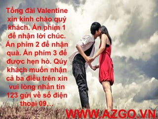 Tổng đài Valentine
xin kính chào quý
khách. Ấn phím 1
để nhận lời chúc.
Ấn phím 2 để nhận
quà. Ấn phím 3 để
được hẹn hò. Qúy
khách muốn nhận
cả ba điều trên xin
 vui lòng nhắn tin
123 gửi về số điện
     thoại 09…
 
