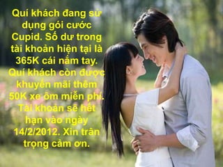 Quí khách đang sử
   dụng gói cước
Cupid. Số dư trong
tài khoản hiện tại là
 365K cái nắm tay.
Quí khách còn được
  khuyến mãi thêm
50K xe ôm miễn phí.
  Tài khoản sẽ hết
    hạn vào ngày
 14/2/2012. Xin trân
   trọng cảm ơn.
 