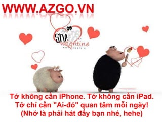 Tớ không cần iPhone. Tớ không cần iPad.
 Tớ chỉ cần "Ai-đó" quan tâm mỗi ngày!
   (Nhớ là phải hát đấy bạn nhé, hehe)
 