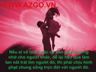Nếu ai vô tình hoặc cố tình gây thương
  nhớ cho người khác, để lại hậu quả làm
tan nát trái tim người đó, thì phải chịu hình
  phạt chung sống trọn đời với người đó.
 
