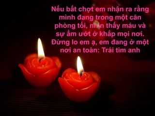 Nếu bất chợt em nhận ra rằng
  mình đang trong một căn
 phòng tối, nhìn thấy máu và
 sự ẩm ướt ở khắp mọi nơi.
Đừng lo em ạ, em đang ở một
  nơi an toàn: Trái tim anh
 