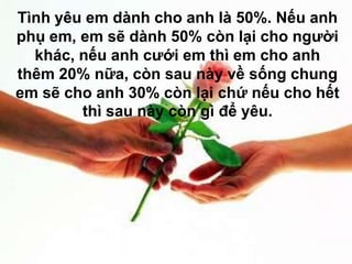 Tình yêu em dành cho anh là 50%. Nếu anh
phụ em, em sẽ dành 50% còn lại cho người
  khác, nếu anh cưới em thì em cho anh
thêm 20% nữa, còn sau này về sống chung
em sẽ cho anh 30% còn lại chứ nếu cho hết
        thì sau này còn gì để yêu.
 