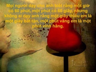 Mọi người dạy cho anh biết rằng một giờ
  có 60 phút, một phút có 60 giây, nhưng
không ai dạy anh rằng một giây thiếu em là
một giây bất tận, một phút vắng em là một
              phút vĩnh hằng.
 