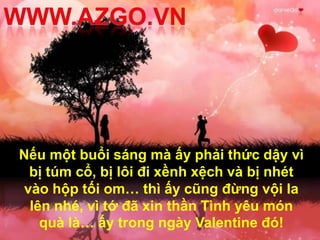 Nếu một buổi sáng mà ấy phải thức dậy vì
  bị túm cổ, bị lôi đi xềnh xệch và bị nhét
 vào hộp tối om… thì ấy cũng đừng vội la
  lên nhé, vì tớ đã xin thần Tình yêu món
    quà là… ấy trong ngày Valentine đó!
 