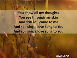 You know all my thoughtsYou see through my skinAnd still You come to meAnd so I sing a love song to YouAnd so I sing a love song to YouLove Song