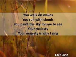 You walk on wavesYou run with cloudsYou paint the sky for me to seeYour majestyYour majesty is why I singLove Song