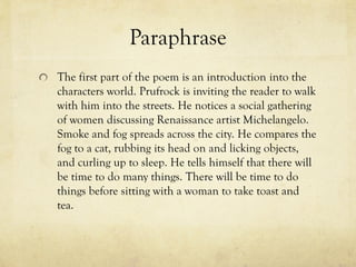 Paraphrase
The first part of the poem is an introduction into the
characters world. Prufrock is inviting the reader to walk
with him into the streets. He notices a social gathering
of women discussing Renaissance artist Michelangelo.
Smoke and fog spreads across the city. He compares the
fog to a cat, rubbing its head on and licking objects,
and curling up to sleep. He tells himself that there will
be time to do many things. There will be time to do
things before sitting with a woman to take toast and
tea.
 