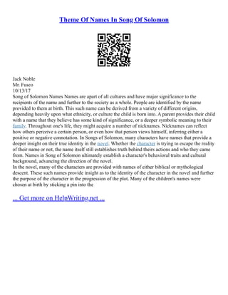 Theme Of Names In Song Of Solomon
Jack Noble
Mr. Fusco
10/13/17
Song of Solomon Names Names are apart of all cultures and have major significance to the
recipients of the name and further to the society as a whole. People are identified by the name
provided to them at birth. This such name can be derived from a variety of different origins,
depending heavily upon what ethnicity, or culture the child is born into. A parent provides their child
with a name that they believe has some kind of significance, or a deeper symbolic meaning to their
family. Throughout one's life, they might acquire a number of nicknames. Nicknames can reflect
how others perceive a certain person, or even how that person views himself, inferring either a
positive or negative connotation. In Songs of Solomon, many characters have names that provide a
deeper insight on their true identity in the novel. Whether the character is trying to escape the reality
of their name or not, the name itself still establishes truth behind theirs actions and who they came
from. Names in Song of Solomon ultimately establish a character's behavioral traits and cultural
background, advancing the direction of the novel.
In the novel, many of the characters are provided with names of either biblical or mythological
descent. These such names provide insight as to the identity of the character in the novel and further
the purpose of the character in the progression of the plot. Many of the children's names were
chosen at birth by sticking a pin into the
... Get more on HelpWriting.net ...
 