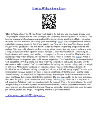 How to Write a Song Essay
"How to Write a Song" by Allyson Jones Think back to the last time you heard your favorite song.
You plant your headphones on, close your eyes, and completely immerse yourself in the music. You
hang on to every word and every note, enchanted by the passionate vocals and addictive melodies.
But have you ever wondered what really goes into making a song? Every Songwriter uses different
methods to compose a song. In fact, if you were to type "how to write a song" in a Google search
bar, you would get about 685 million results! When it comes to songwriting, the possibilities are
endless. After years of trial and error, I've come up with a simple, four step process on how to write
a song. This process strikes a perfect balance between ... Show more content on Helpwriting.net ...
Inspiration can strike at any time, so always be prepared to document your idea. This is where the
recording device comes into play. The Inspiration usually comes in the form of a melody. When a
melody hits you, its important to record it as soon as possible. There's nothing worse than coming up
with a great melody while sitting on a train, or driving in rush hour traffic, and having no way to
document it, so be prepared! Don't be afraid to hum the melody into your recording device, or sing it
in gibberish. At this point, words are not important. Next, you need to build upon the melody.
Decide what sort of vibe this melody portrays, and stick to it! Is it sad, happy, angry? Then use your
instrument of choice, a guitar in my case, to make a sample melody for the song. I use the words
"sample melody" because It will be subject to change, depending on the lyrics and structure of the
song. You'll need that pen and paper for this next step. The next step, and by far the most important,
is to write the lyrics. Lyrics can make or break a song. Before writing the lyrics, it is important to
ask questions: What are you trying to get across to the listener? What is the atmosphere of the song?
Are you telling a story? Once you've answered these questions, you can develop the theme of your
song. You also have to consider the structure. There are generally 4 components to a song: the verse,
pre–chorus, chorus, and bridge. The opening line should grab the listener's
... Get more on HelpWriting.net ...
 