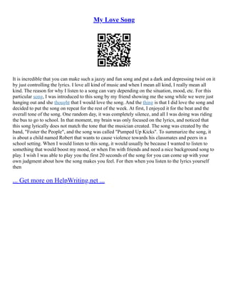 My Love Song
It is incredible that you can make such a jazzy and fun song and put a dark and depressing twist on it
by just controlling the lyrics. I love all kind of music and when I mean all kind, I really mean all
kind. The reason for why I listen to a song can vary depending on the situation, mood, etc. For this
particular song, I was introduced to this song by my friend showing me the song while we were just
hanging out and she thought that I would love the song. And the thing is that I did love the song and
decided to put the song on repeat for the rest of the week. At first, I enjoyed it for the beat and the
overall tone of the song. One random day, it was completely silence, and all I was doing was riding
the bus to go to school. In that moment, my brain was only focused on the lyrics, and noticed that
this song lyrically does not match the tone that the musician created. The song was created by the
band, "Foster the People", and the song was called "Pumped Up Kicks". To summarize the song, it
is about a child named Robert that wants to cause violence towards his classmates and peers in a
school setting. When I would listen to this song, it would usually be because I wanted to listen to
something that would boost my mood, or when I'm with friends and need a nice background song to
play. I wish I was able to play you the first 20 seconds of the song for you can come up with your
own judgment about how the song makes you feel. For then when you listen to the lyrics yourself
then
... Get more on HelpWriting.net ...
 