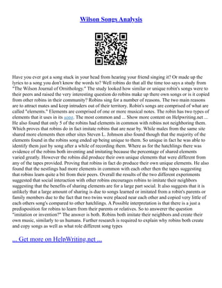 Wilson Songs Analysis
Have you ever got a song stuck in your head from hearing your friend singing it? Or made up the
lyrics to a song you don't know the words to? Well robins do that all the time too says a study from
"The Wilson Journal of Ornithology." The study looked how similar or unique robin's songs were to
their peers and raised the very interesting question do robins make up there own songs or is it copied
from other robins in their community? Robins sing for a number of reasons. The two main reasons
are to attract mates and keep intruders out of their territory. Robin's songs are comprised of what are
called "elements." Elements are comprised of one or more musical notes. The robin has two types of
elements that it uses in its song. The most common and ... Show more content on Helpwriting.net ...
He also found that only 5 of the robins had elements in common with robins not neighboring them.
Which proves that robins do in fact imitate robins that are near by. While males from the same site
shared more elements then other sites Steven L. Johnson also found though that the majority of the
elements found in the robins song ended up being unique to them. So unique in fact he was able to
identify them just by song after a while of recording them. Where as for the hatchlings there was
evidence of the robins both inventing and imitating because the percentage of shared elements
varied greatly. However the robins did produce their own unique elements that were different from
any of the tapes provided. Proving that robins in fact do produce their own unique elements. He also
found that the nestlings had more elements in common with each other then the tapes suggesting
that robins learn quite a bit from their peers. Overall the results of the two different experiments
suggested that social interaction with other robins encourages robins to imitate their neighbors
suggesting that the benefits of sharing elements are for a large part social. It also suggests that it is
unlikely that a large amount of sharing is due to songs learned or imitated from a robin's parents or
family members due to the fact that two twins were placed near each other and copied very little of
each others song's compared to other hatchlings. A Possible interpretation is that there is a just a
predisposition for robins to learn from their parents or relatives. So to answerer the question
"imitation or invention?" The answer is both. Robins both imitate their neighbors and create their
own music, similarly to us humans. Further research is required to explain why robins both create
and copy songs as well as what role different song types
... Get more on HelpWriting.net ...
 