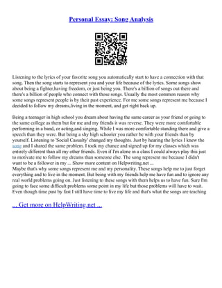 Personal Essay: Song Analysis
Listening to the lyrics of your favorite song you automatically start to have a connection with that
song. Then the song starts to represent you and your life because of the lyrics. Some songs show
about being a fighter,having freedom, or just being you. There's a billion of songs out there and
there's a billion of people who connect with those songs. Usually the most common reason why
some songs represent people is by their past experience. For me some songs represent me because I
decided to follow my dreams,living in the moment, and get right back up.
Being a teenager in high school you dream about having the same career as your friend or going to
the same college as them but for me and my friends it was reverse. They were more comfortable
performing in a band, or acting,and singing. While I was more comfortable standing there and give a
speech than they were. But being a shy high schooler you rather be with your friends than by
yourself. Listening to 'Social Casualty' changed my thoughts. Just by hearing the lyrics I knew the
song and I shared the same problem. I took my chance and signed up for my classes which was
entirely different than all my other friends. Even if I'm alone in a class I could always play this just
to motivate me to follow my dreams than someone else. The song represent me because I didn't
want to be a follower in my ... Show more content on Helpwriting.net ...
Maybe that's why some songs represent me and my personality. These songs help me to just forget
everything and to live in the moment. But being with my friends help me have fun and to ignore any
real world problems going on. Just listening to these songs with them helps us to have fun. Sure I'm
going to face some difficult problems some point in my life but those problems will have to wait.
Even though time past by fast I still have time to live my life and that's what the songs are teaching
... Get more on HelpWriting.net ...
 