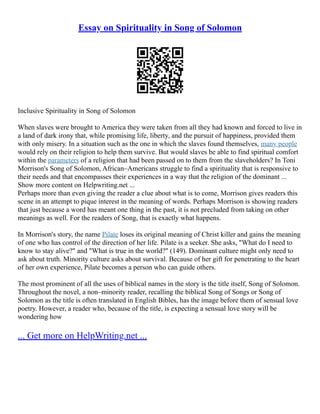 Essay on Spirituality in Song of Solomon
Inclusive Spirituality in Song of Solomon
When slaves were brought to America they were taken from all they had known and forced to live in
a land of dark irony that, while promising life, liberty, and the pursuit of happiness, provided them
with only misery. In a situation such as the one in which the slaves found themselves, many people
would rely on their religion to help them survive. But would slaves be able to find spiritual comfort
within the parameters of a religion that had been passed on to them from the slaveholders? In Toni
Morrison's Song of Solomon, African–Americans struggle to find a spirituality that is responsive to
their needs and that encompasses their experiences in a way that the religion of the dominant ...
Show more content on Helpwriting.net ...
Perhaps more than even giving the reader a clue about what is to come, Morrison gives readers this
scene in an attempt to pique interest in the meaning of words. Perhaps Morrison is showing readers
that just because a word has meant one thing in the past, it is not precluded from taking on other
meanings as well. For the readers of Song, that is exactly what happens.
In Morrison's story, the name Pilate loses its original meaning of Christ killer and gains the meaning
of one who has control of the direction of her life. Pilate is a seeker. She asks, "What do I need to
know to stay alive?" and "What is true in the world?" (149). Dominant culture might only need to
ask about truth. Minority culture asks about survival. Because of her gift for penetrating to the heart
of her own experience, Pilate becomes a person who can guide others.
The most prominent of all the uses of biblical names in the story is the title itself, Song of Solomon.
Throughout the novel, a non–minority reader, recalling the biblical Song of Songs or Song of
Solomon as the title is often translated in English Bibles, has the image before them of sensual love
poetry. However, a reader who, because of the title, is expecting a sensual love story will be
wondering how
... Get more on HelpWriting.net ...
 